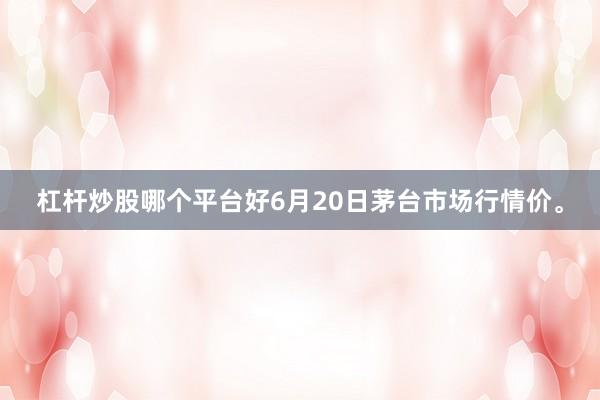 杠杆炒股哪个平台好6月20日茅台市场行情价。