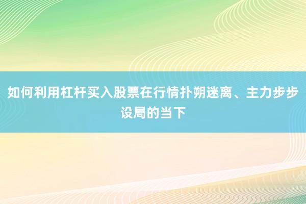 如何利用杠杆买入股票在行情扑朔迷离、主力步步设局的当下