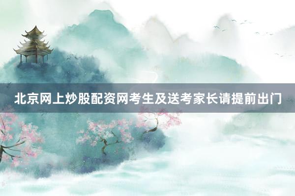 北京网上炒股配资网考生及送考家长请提前出门