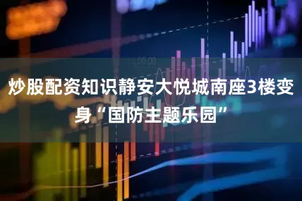 炒股配资知识静安大悦城南座3楼变身“国防主题乐园”