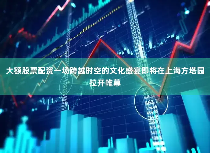 大额股票配资一场跨越时空的文化盛宴即将在上海方塔园拉开帷幕