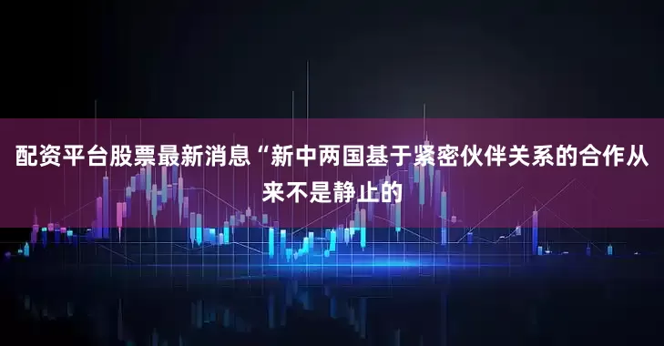 配资平台股票最新消息“新中两国基于紧密伙伴关系的合作从来不是静止的