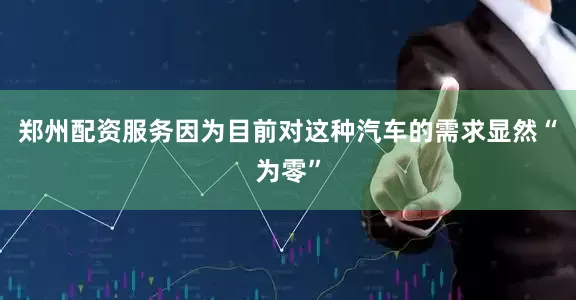 郑州配资服务因为目前对这种汽车的需求显然“为零”