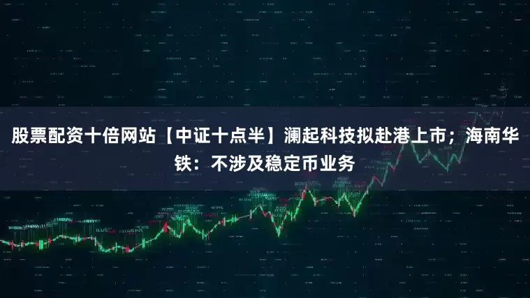 股票配资十倍网站【中证十点半】澜起科技拟赴港上市；海南华铁：不涉及稳定币业务