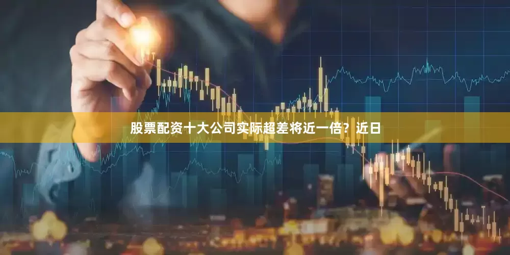 股票配资十大公司实际超差将近一倍？近日