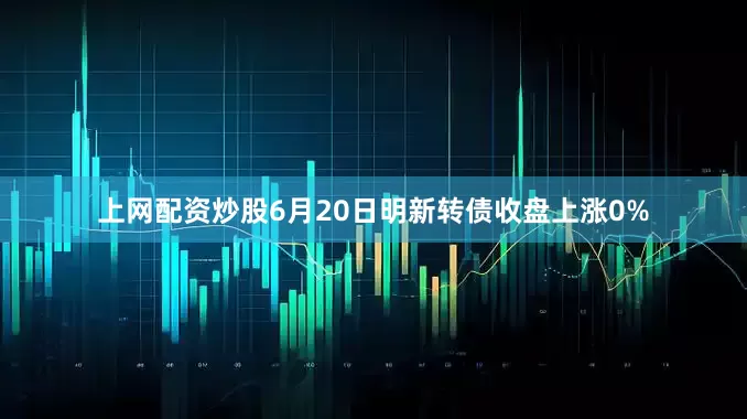 上网配资炒股6月20日明新转债收盘上涨0%