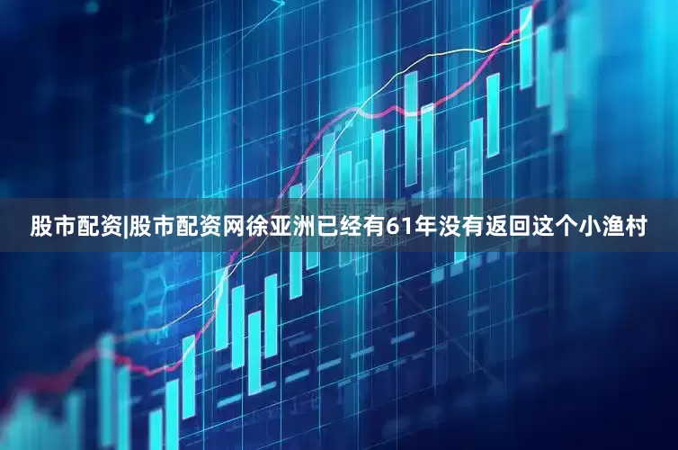 股市配资|股市配资网徐亚洲已经有61年没有返回这个小渔村