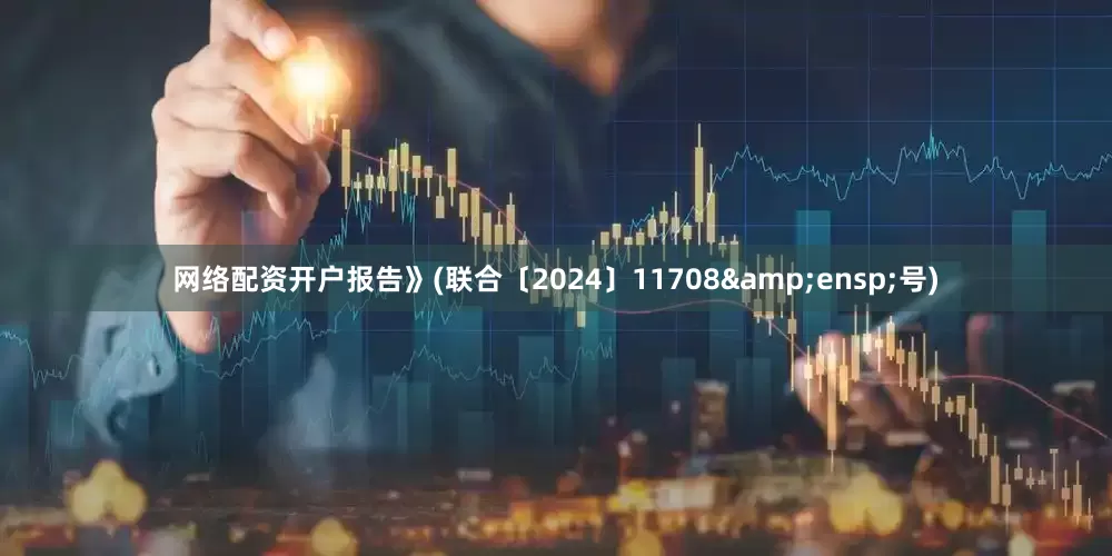 网络配资开户报告》(联合〔2024〕11708&ensp;号)