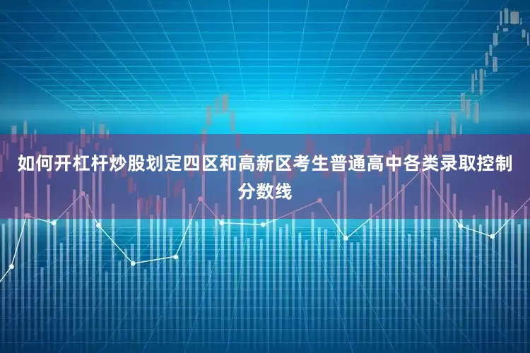 如何开杠杆炒股划定四区和高新区考生普通高中各类录取控制分数线