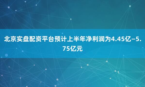 北京实盘配资平台预计上半年净利润为4.45亿—5.75亿元