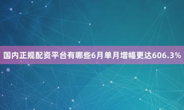国内正规配资平台有哪些6月单月增幅更达606.3%