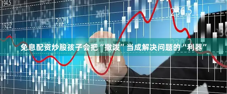 免息配资炒股孩子会把“撒泼”当成解决问题的“利器”