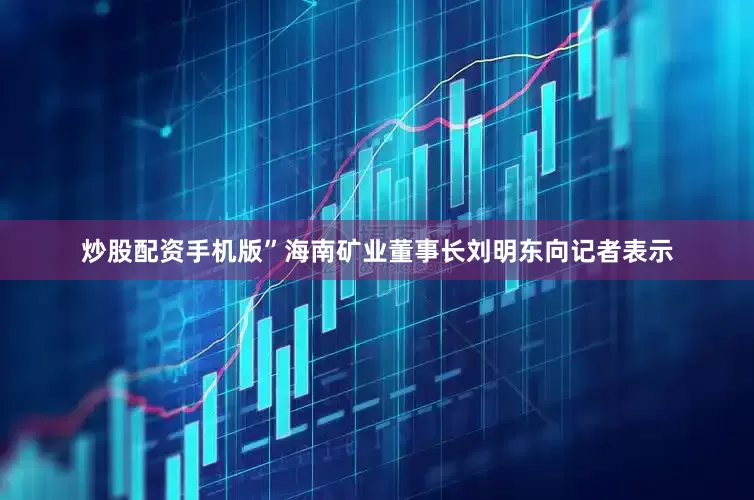 炒股配资手机版”海南矿业董事长刘明东向记者表示