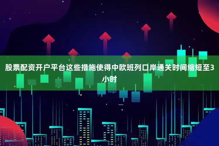 股票配资开户平台这些措施使得中欧班列口岸通关时间缩短至3小时