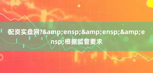 配资实盘网?&ensp;&ensp;&ensp;根据监管要求