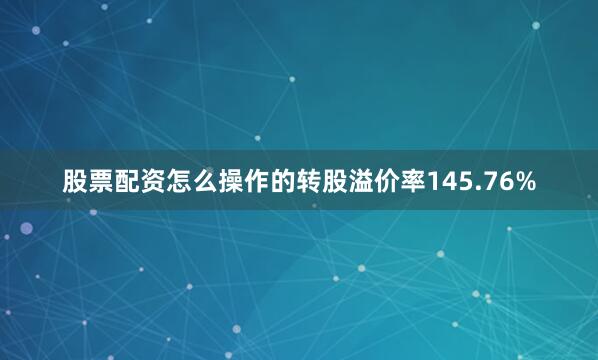 股票配资怎么操作的转股溢价率145.76%