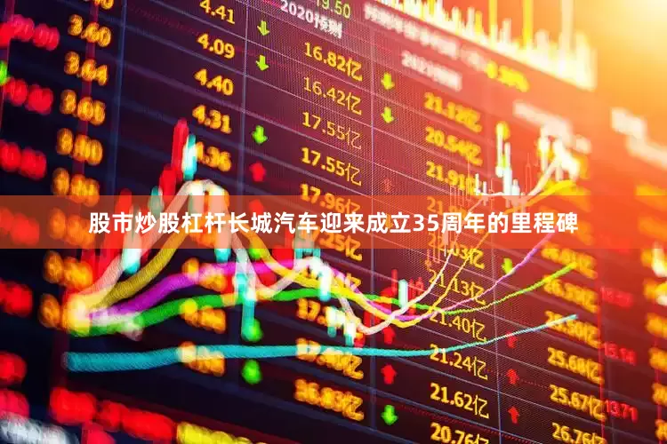 股市炒股杠杆长城汽车迎来成立35周年的里程碑