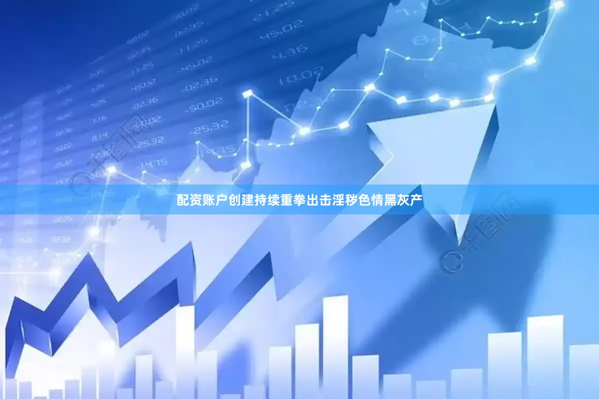 配资账户创建持续重拳出击淫秽色情黑灰产