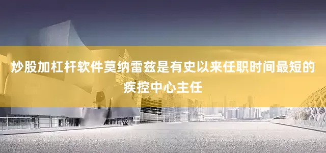 炒股加杠杆软件莫纳雷兹是有史以来任职时间最短的疾控中心主任