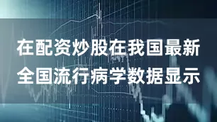 在配资炒股在我国最新全国流行病学数据显示