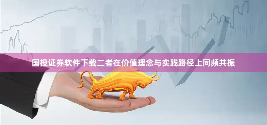 国投证券软件下载二者在价值理念与实践路径上同频共振